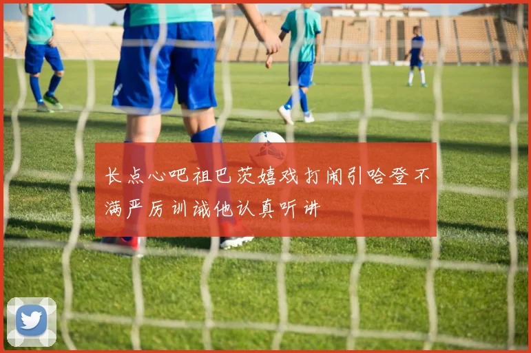 长点心吧祖巴茨嬉戏打闹引哈登不满严厉训诫他认真听讲
