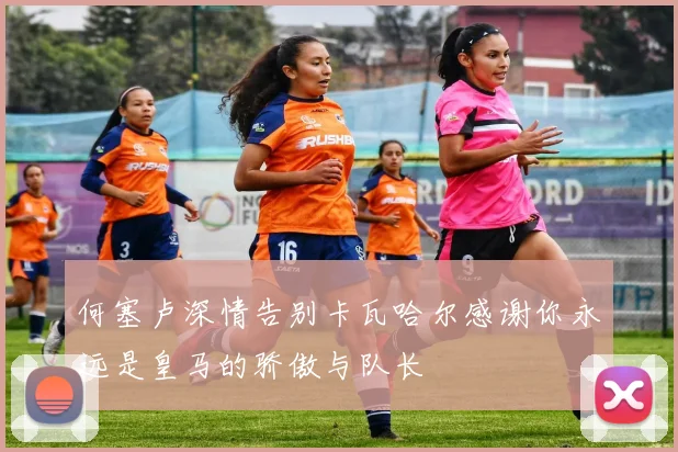 何塞卢深情告别卡瓦哈尔感谢你永远是皇马的骄傲与队长