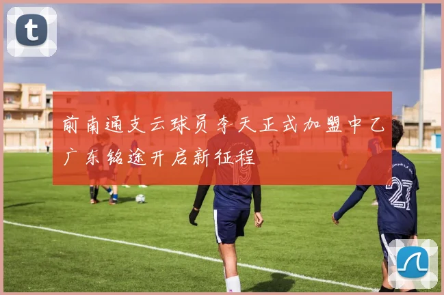 前南通支云球员李天正式加盟中乙广东铭途开启新征程