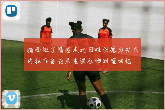 梅西坦言情感表达困难仍愿为安东内拉准备花朵重温初吻甜蜜回忆