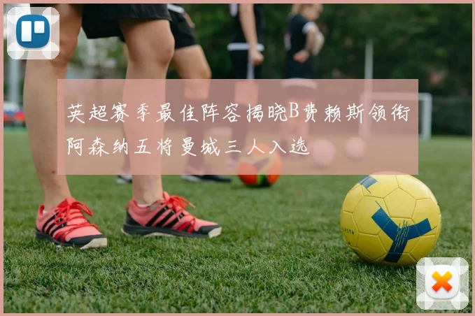 英超赛季最佳阵容揭晓B费赖斯领衔阿森纳五将曼城三人入选