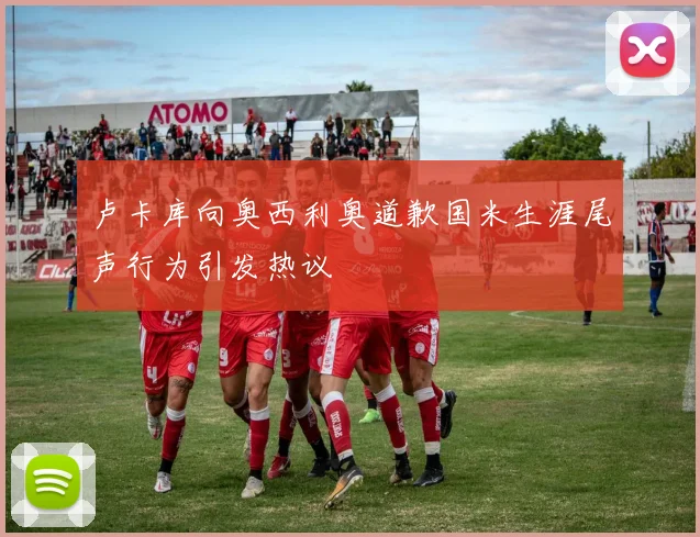 卢卡库向奥西利奥道歉国米生涯尾声行为引发热议