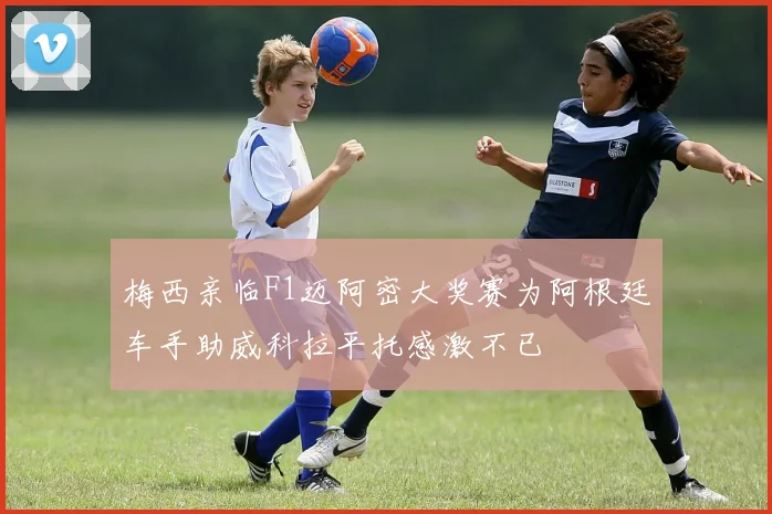 梅西亲临F1迈阿密大奖赛为阿根廷车手助威科拉平托感激不已
