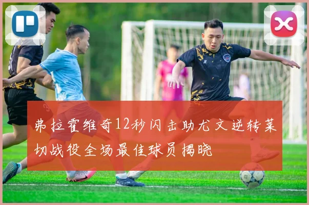 弗拉霍维奇12秒闪击助尤文逆转莱切战役全场最佳球员揭晓