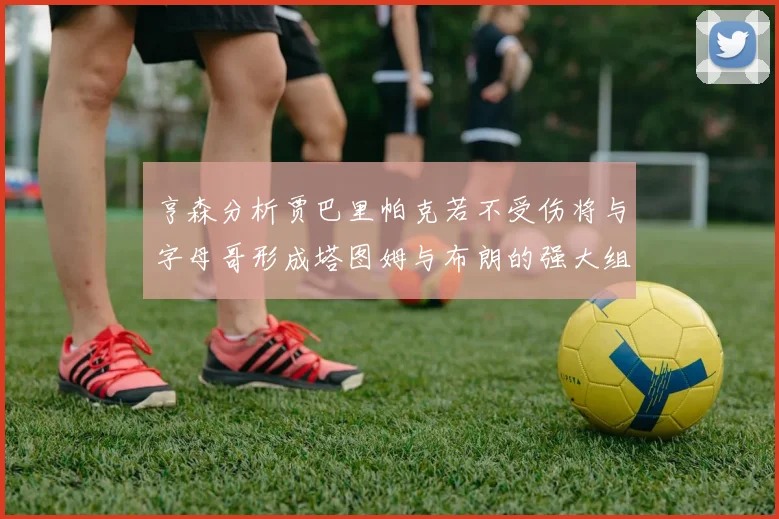 亨森分析贾巴里帕克若不受伤将与字母哥形成塔图姆与布朗的强大组合