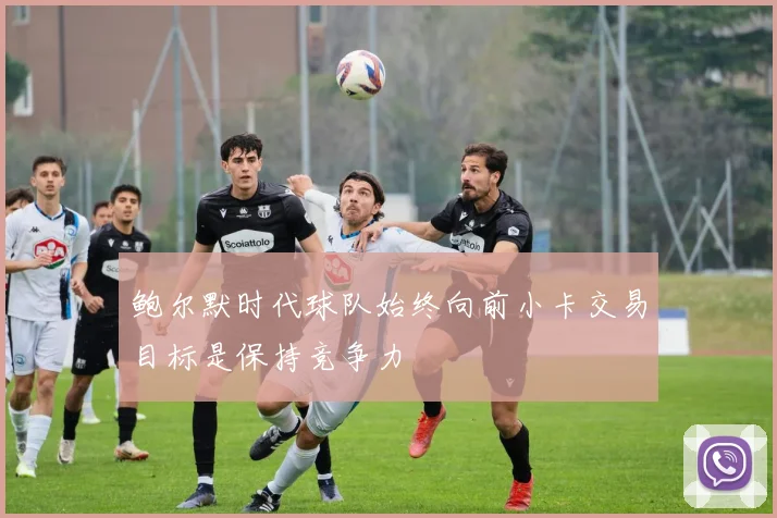 鲍尔默时代球队始终向前小卡交易目标是保持竞争力