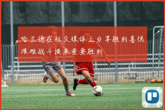哈兰德在社交媒体上分享胜利喜悦艰难战斗换来重要胜利