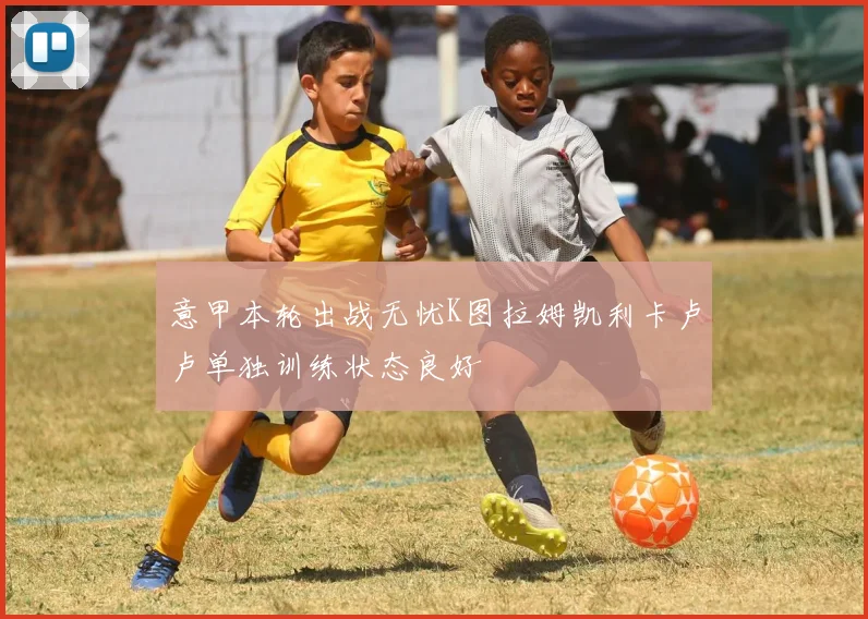 意甲本轮出战无忧K图拉姆凯利卡卢卢单独训练状态良好