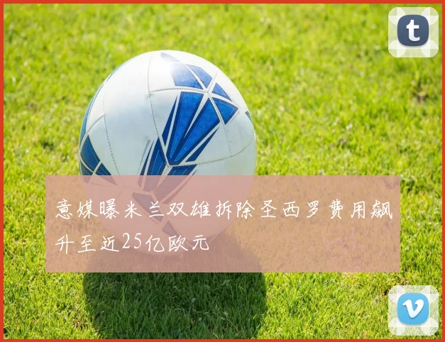 意媒曝米兰双雄拆除圣西罗费用飙升至近25亿欧元