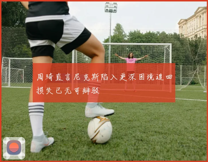 周琦直言尼克斯陷入更深困境追回损失已无可辩驳