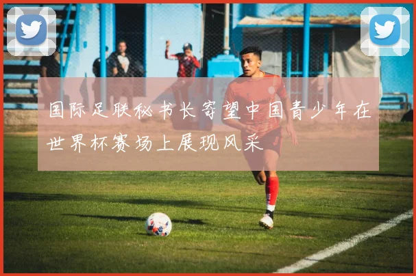 国际足联秘书长寄望中国青少年在世界杯赛场上展现风采