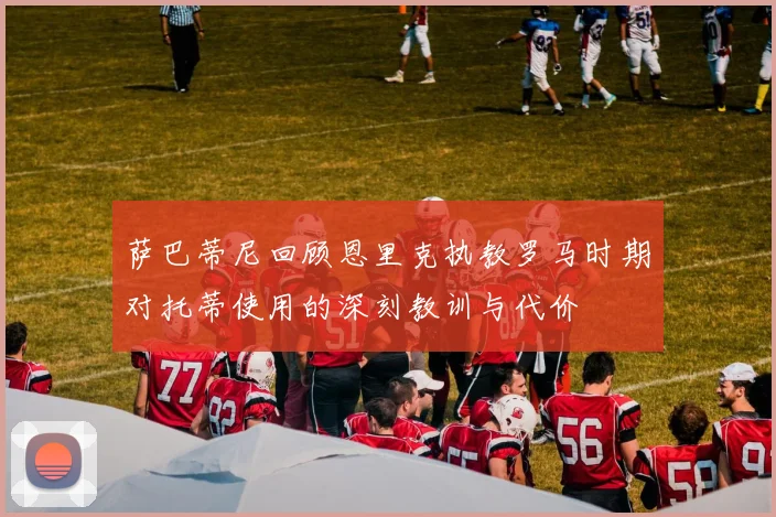 萨巴蒂尼回顾恩里克执教罗马时期对托蒂使用的深刻教训与代价