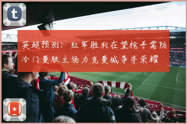 英超预测：红军胜利在望枪手需防冷门曼联主场力克曼城争夺荣耀