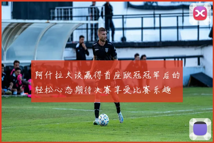 阿什拉夫谈赢得首座欧冠冠军后的轻松心态期待决赛享受比赛乐趣