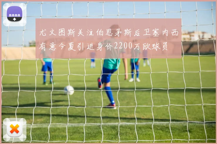 尤文图斯关注伯恩茅斯后卫塞内西有意今夏引进身价2200万欧球员