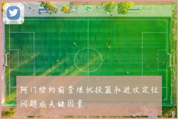 阿门续约前景堪忧投篮和进攻定位问题成关键因素