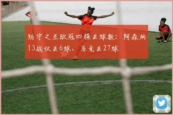 防守之王欧冠四强丢球数：阿森纳13战仅丢6球，马竞丢27球